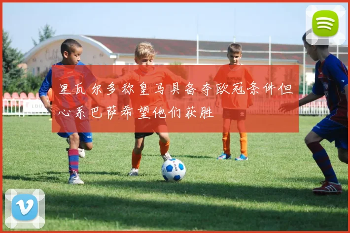 里瓦尔多称皇马具备夺欧冠条件但心系巴萨希望他们获胜