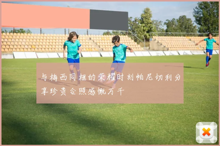 与梅西同框的荣耀时刻帕尼切利分享珍贵合照感慨万千