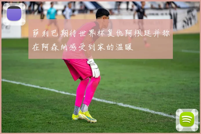 萨利巴期待世界杯复仇阿根廷并称在阿森纳感受到家的温暖