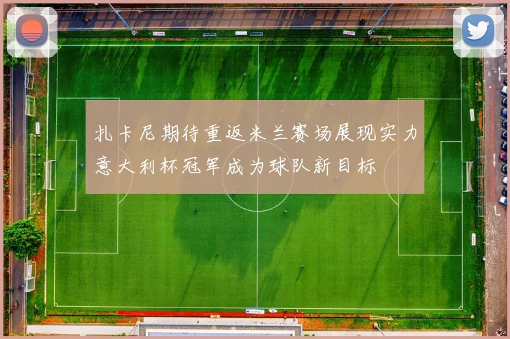 扎卡尼期待重返米兰赛场展现实力意大利杯冠军成为球队新目标