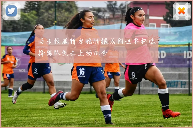 马卡报道特尔施特根或因世界杯选择离队失去上场机会