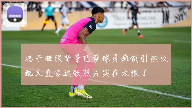格子晒照背景巴萨球员瘫倒引热议配文直言这张照片实在太狠了