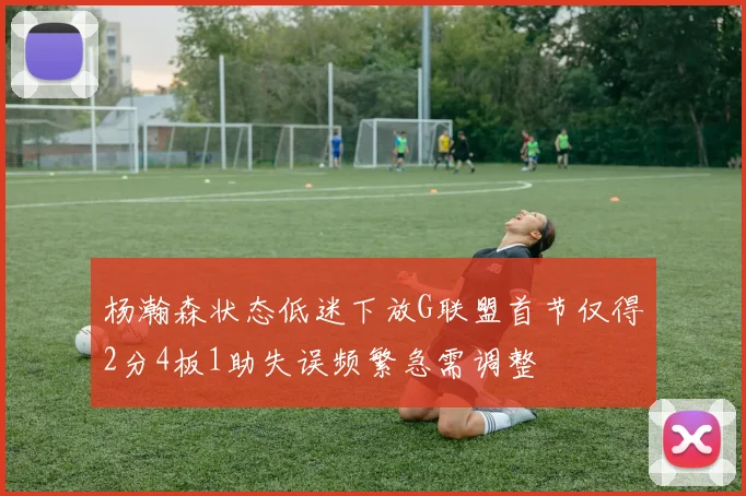 杨瀚森状态低迷下放G联盟首节仅得2分4板1助失误频繁急需调整