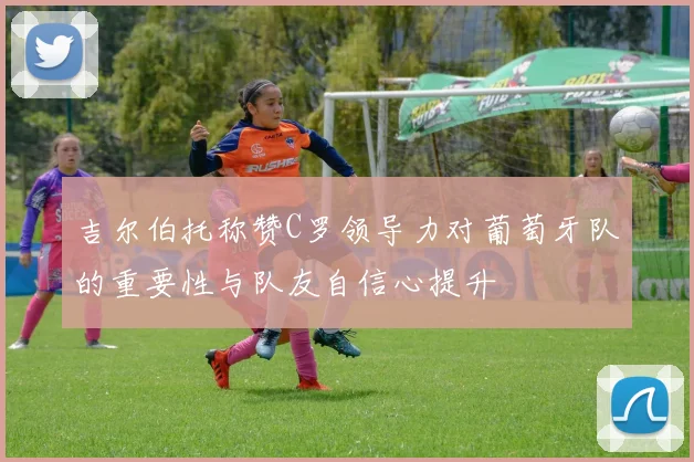 吉尔伯托称赞C罗领导力对葡萄牙队的重要性与队友自信心提升
