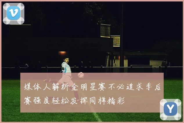 媒体人解析全明星赛不必追求季后赛强度轻松发挥同样精彩