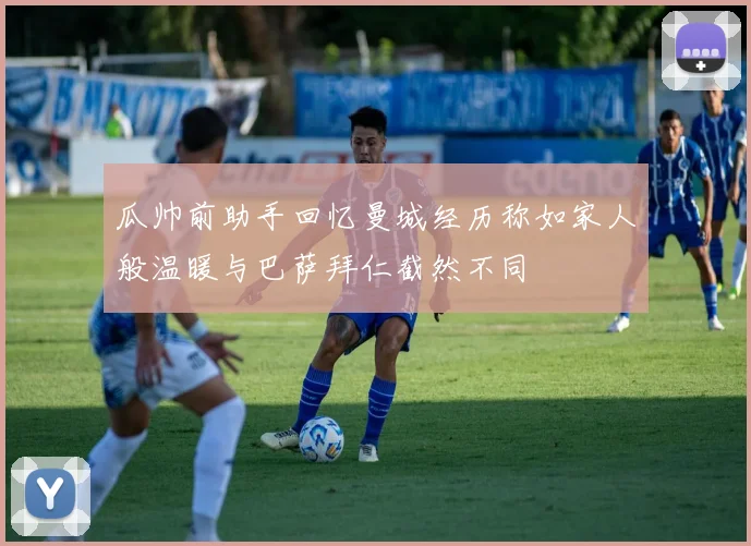 瓜帅前助手回忆曼城经历称如家人般温暖与巴萨拜仁截然不同