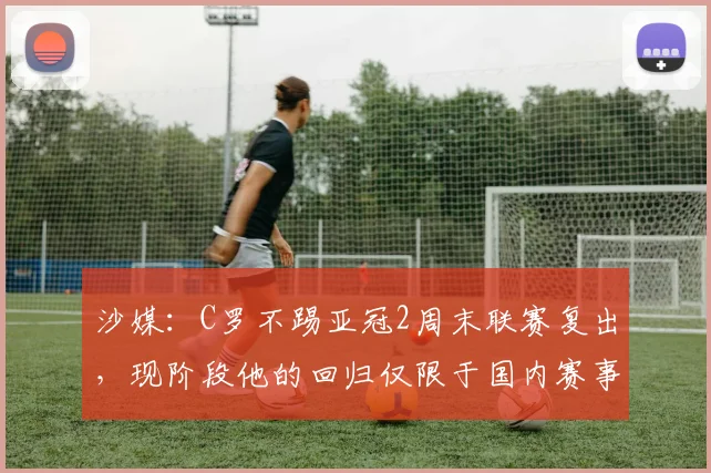 沙媒：C罗不踢亚冠2周末联赛复出，现阶段他的回归仅限于国内赛事