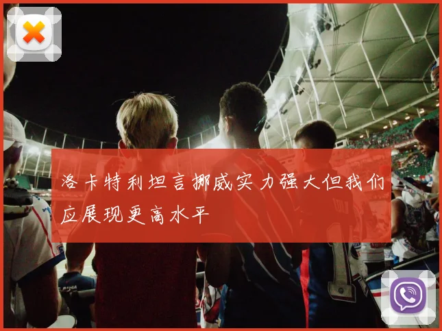 洛卡特利坦言挪威实力强大但我们应展现更高水平