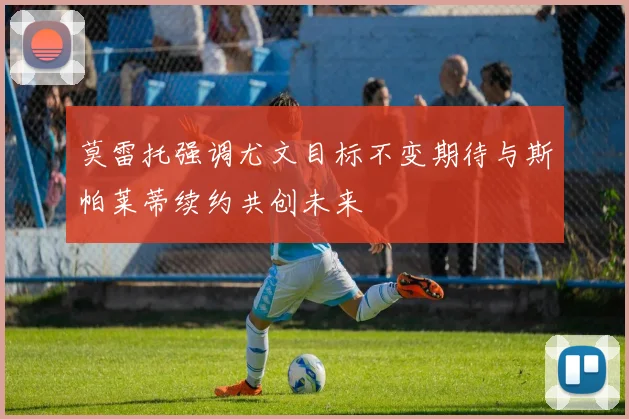 莫雷托强调尤文目标不变期待与斯帕莱蒂续约共创未来