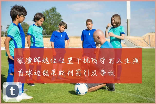 张瑷晖越位位置干扰防守打入生涯首球边裁果断判罚引发争议