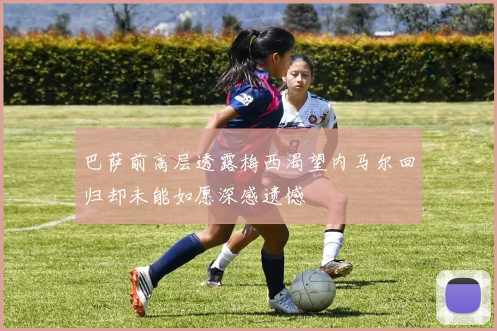 巴萨前高层透露梅西渴望内马尔回归却未能如愿深感遗憾