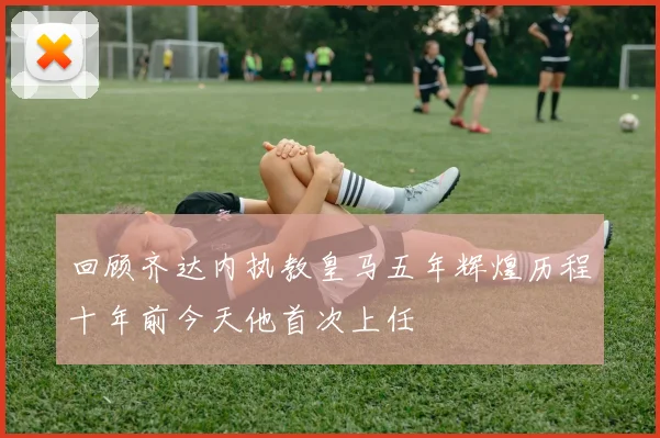 回顾齐达内执教皇马五年辉煌历程十年前今天他首次上任
