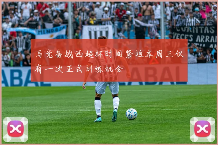 马竞备战西超杯时间紧迫本周三仅有一次正式训练机会