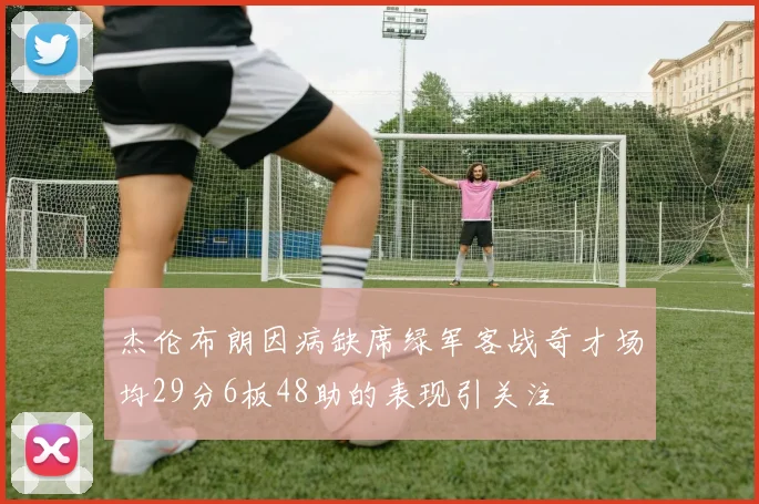 杰伦布朗因病缺席绿军客战奇才场均29分6板48助的表现引关注