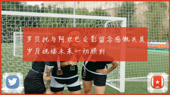 罗贝托与阿尔巴合影留念感慨共度岁月祝福未来一切顺利