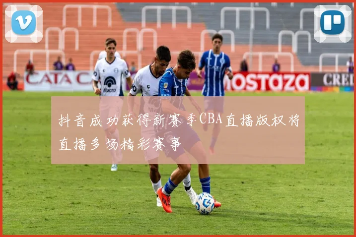 抖音成功获得新赛季CBA直播版权将直播多场精彩赛事