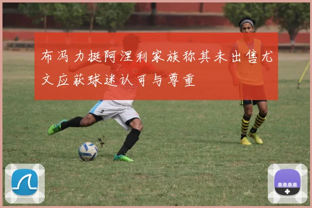 布冯力挺阿涅利家族称其未出售尤文应获球迷认可与尊重