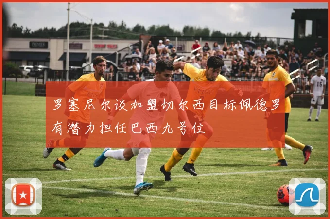 罗塞尼尔谈加盟切尔西目标佩德罗有潜力担任巴西九号位
