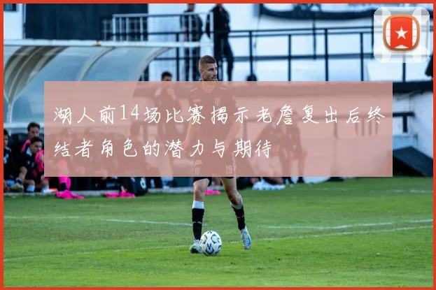 湖人前14场比赛揭示老詹复出后终结者角色的潜力与期待
