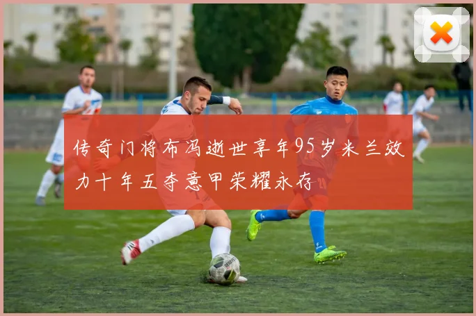 传奇门将布冯逝世享年95岁米兰效力十年五夺意甲荣耀永存