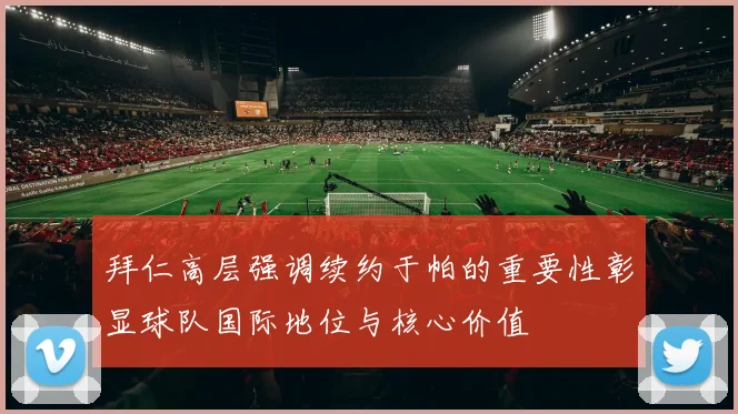 拜仁高层强调续约于帕的重要性彰显球队国际地位与核心价值