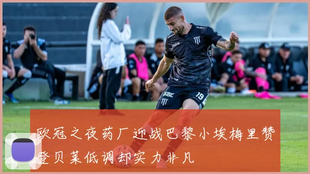 欧冠之夜药厂迎战巴黎小埃梅里赞登贝莱低调却实力非凡