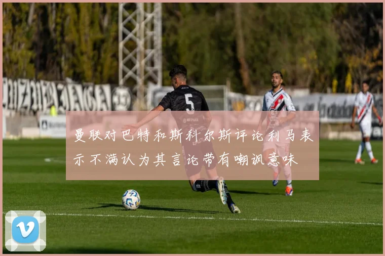 曼联对巴特和斯科尔斯评论利马表示不满认为其言论带有嘲讽意味