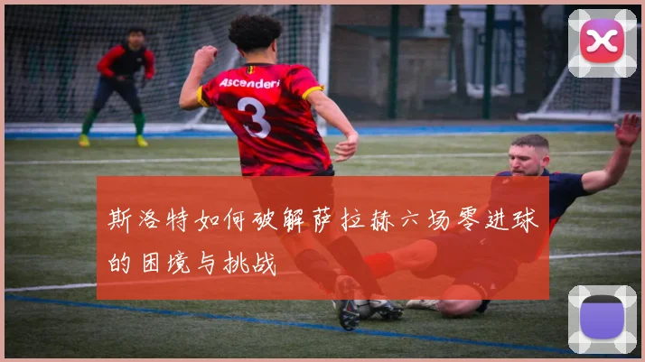 斯洛特如何破解萨拉赫六场零进球的困境与挑战