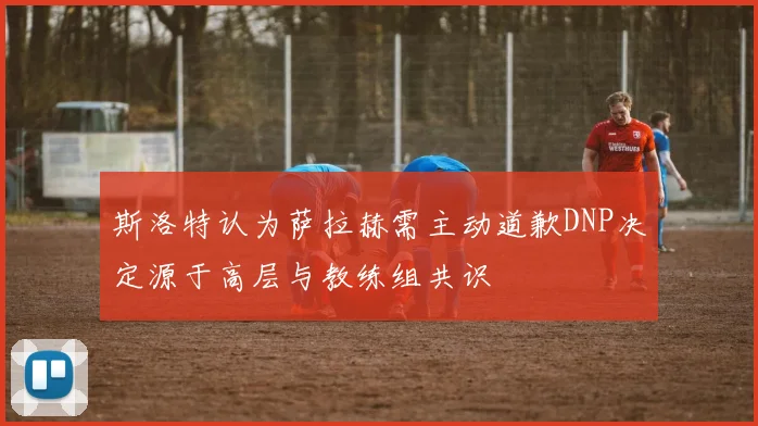 斯洛特认为萨拉赫需主动道歉DNP决定源于高层与教练组共识