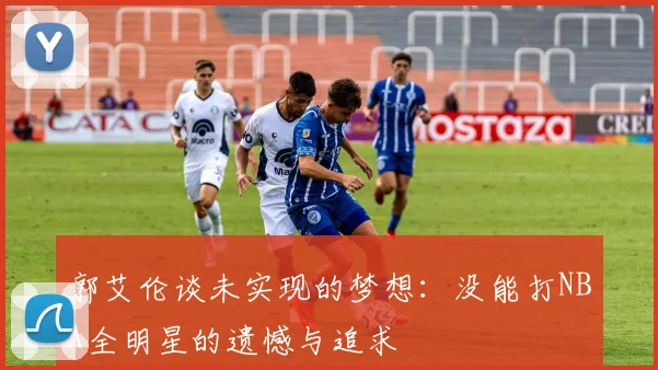 郭艾伦谈未实现的梦想：没能打NBA全明星的遗憾与追求