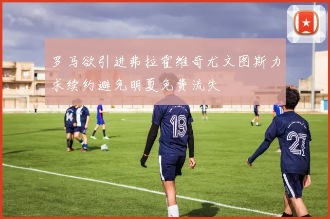 罗马欲引进弗拉霍维奇尤文图斯力求续约避免明夏免费流失