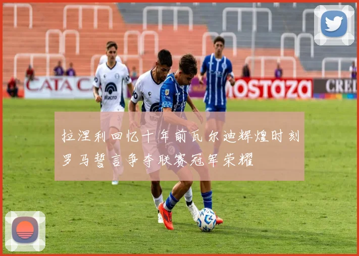 拉涅利回忆十年前瓦尔迪辉煌时刻罗马誓言争夺联赛冠军荣耀