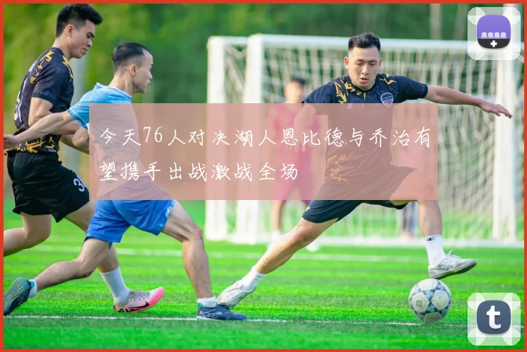 今天76人对决湖人恩比德与乔治有望携手出战激战全场
